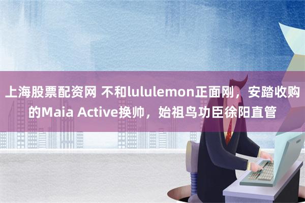 上海股票配资网 不和lululemon正面刚，安踏收购的Maia Active换帅，始祖鸟功臣徐阳直管