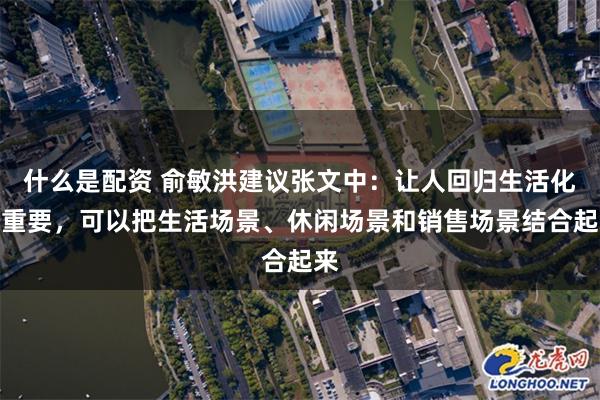 什么是配资 俞敏洪建议张文中：让人回归生活化很重要，可以把生活场景、休闲场景和销售场景结合起来