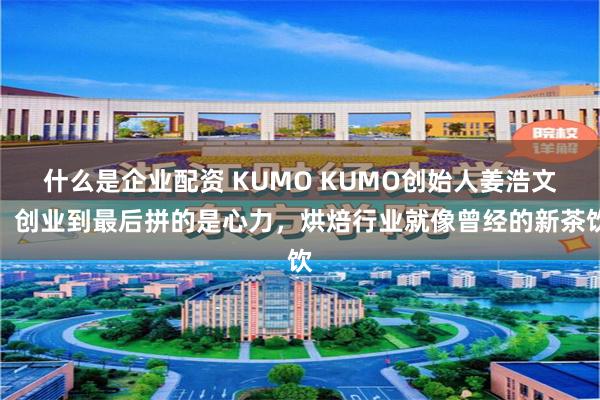 什么是企业配资 KUMO KUMO创始人姜浩文：创业到最后拼的是心力，烘焙行业就像曾经的新茶饮