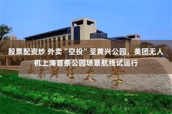 股票配资炒 外卖“空投”至黄兴公园，美团无人机上海首条公园场景航线试运行