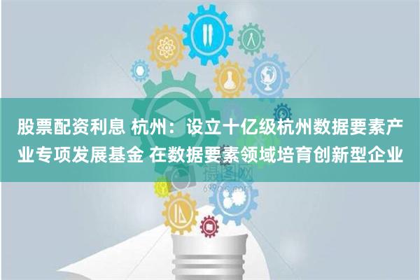 股票配资利息 杭州：设立十亿级杭州数据要素产业专项发展基金 在数据要素领域培育创新型企业