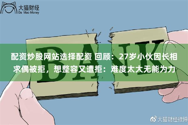 配资炒股网站选择配资 回顾：27岁小伙因长相求偶被拒，想整容又遭拒：难度太大无能为力