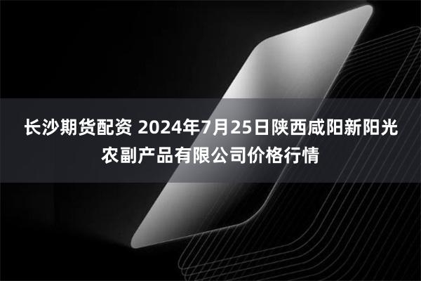 长沙期货配资 2024年7月25日陕西咸阳新阳光农副产品有限公司价格行情