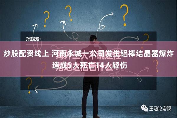 炒股配资线上 河南永城一公司发生铝棒结晶器爆炸 造成5人死亡14人轻伤