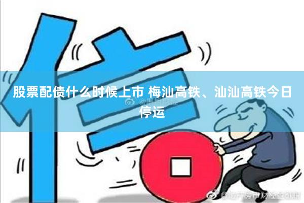 股票配债什么时候上市 梅汕高铁、汕汕高铁今日停运