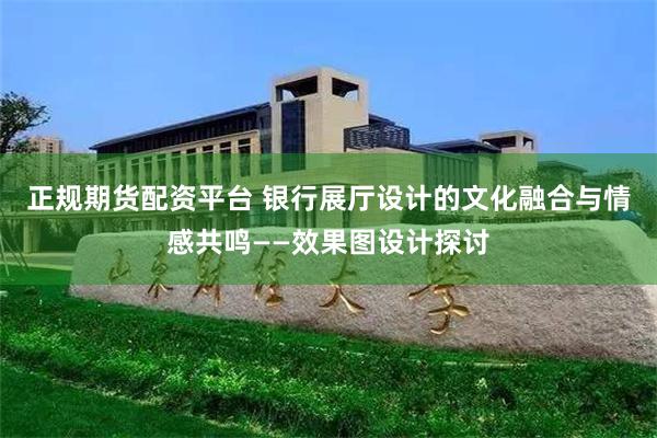 正规期货配资平台 银行展厅设计的文化融合与情感共鸣——效果图设计探讨