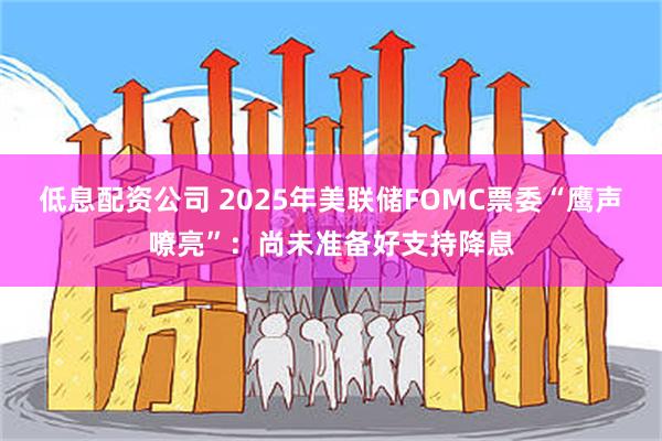 低息配资公司 2025年美联储FOMC票委“鹰声嘹亮”：尚未准备好支持降息