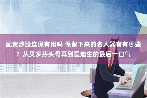 配资炒股连保有用吗 保留下来的名人器官有哪些？从贝多芬头骨再到爱迪生的最后一口气