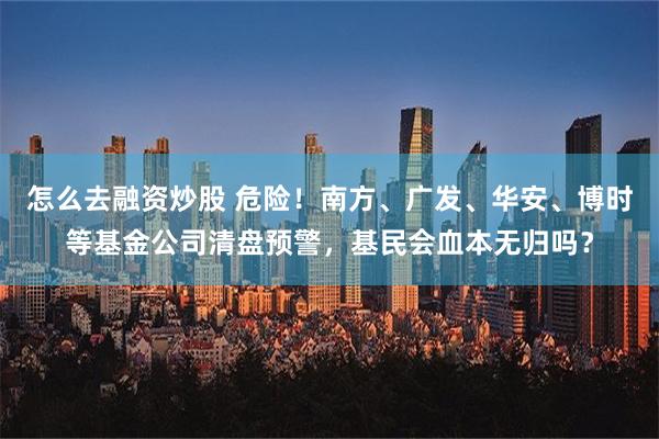 怎么去融资炒股 危险！南方、广发、华安、博时等基金公司清盘预警，基民会血本无归吗？