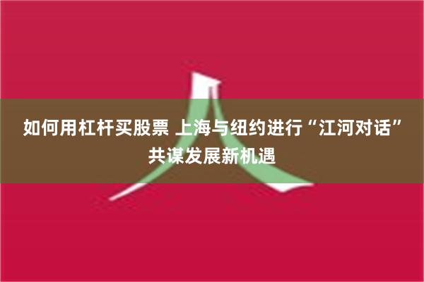 如何用杠杆买股票 上海与纽约进行“江河对话”共谋发展新机遇