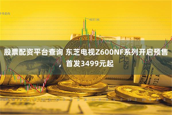 股票配资平台查询 东芝电视Z600NF系列开启预售，首发3499元起