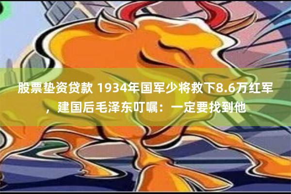 股票垫资贷款 1934年国军少将救下8.6万红军，建国后毛泽东叮嘱：一定要找到他