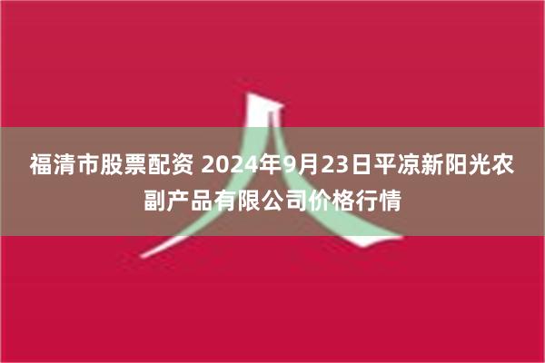 福清市股票配资 2024年9月23日平凉新阳光农副产品有限公司价格行情