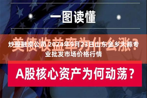 炒股融资公司 2024年9月23日山东金乡大蒜专业批发市场价格行情