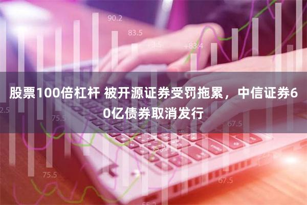 股票100倍杠杆 被开源证券受罚拖累，中信证券60亿债券取消发行