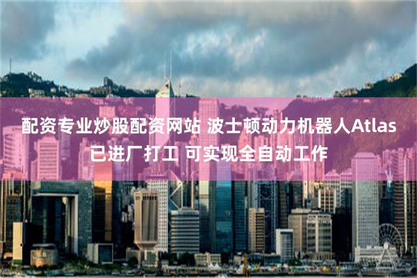 配资专业炒股配资网站 波士顿动力机器人Atlas已进厂打工 可实现全自动工作