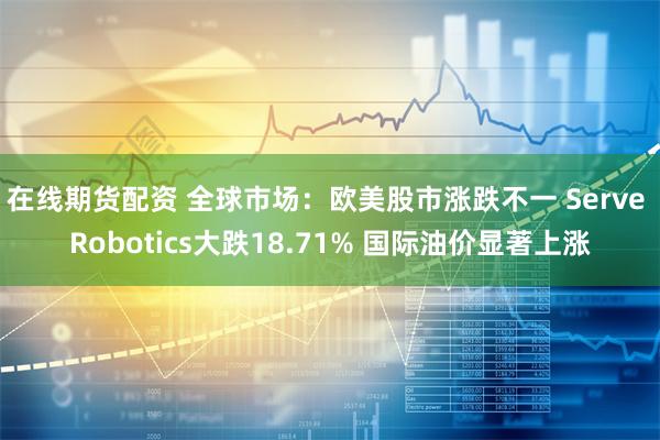 在线期货配资 全球市场：欧美股市涨跌不一 Serve Robotics大跌18.71% 国际油价显著上涨