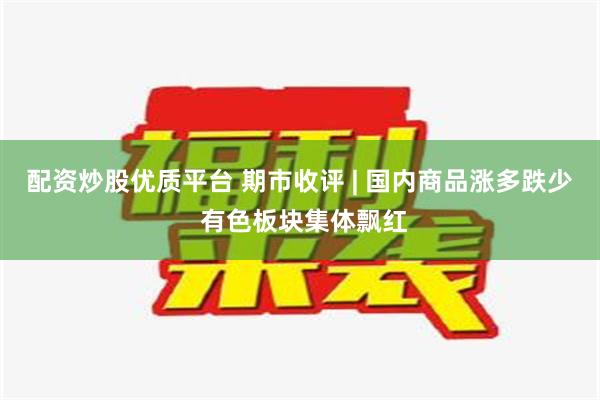 配资炒股优质平台 期市收评 | 国内商品涨多跌少 有色板块集体飘红