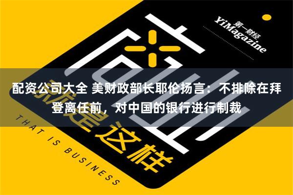 配资公司大全 美财政部长耶伦扬言：不排除在拜登离任前，对中国的银行进行制裁