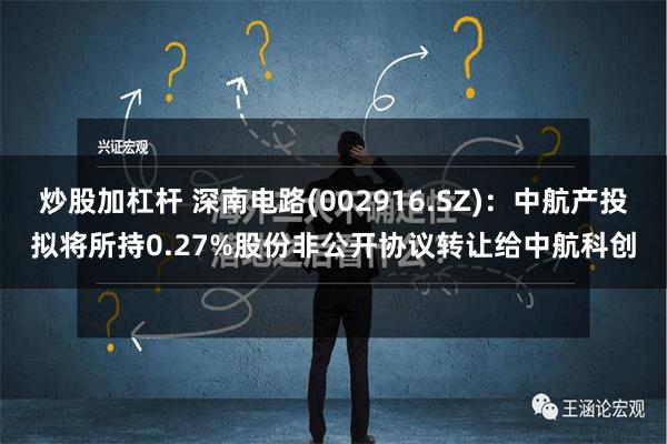 炒股加杠杆 深南电路(002916.SZ)：中航产投拟将所持0.27%股份非公开协议转让给中航科创