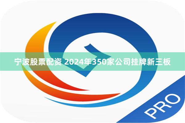 宁波股票配资 2024年350家公司挂牌新三板